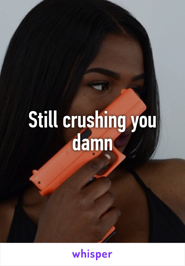 Still crushing you damn