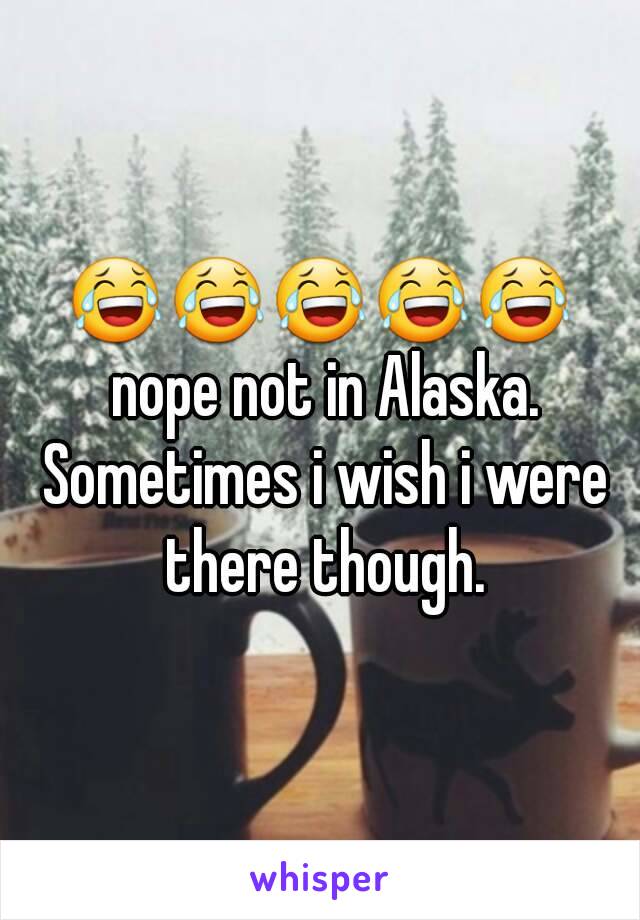 😂😂😂😂😂 nope not in Alaska. Sometimes i wish i were there though.
