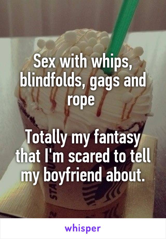 Sex with whips, blindfolds, gags and rope 

Totally my fantasy that I'm scared to tell my boyfriend about.