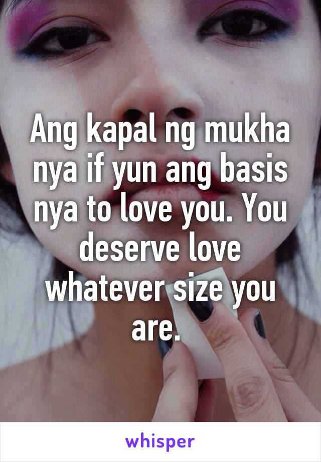 Ang kapal ng mukha nya if yun ang basis nya to love you. You deserve love whatever size you are. 