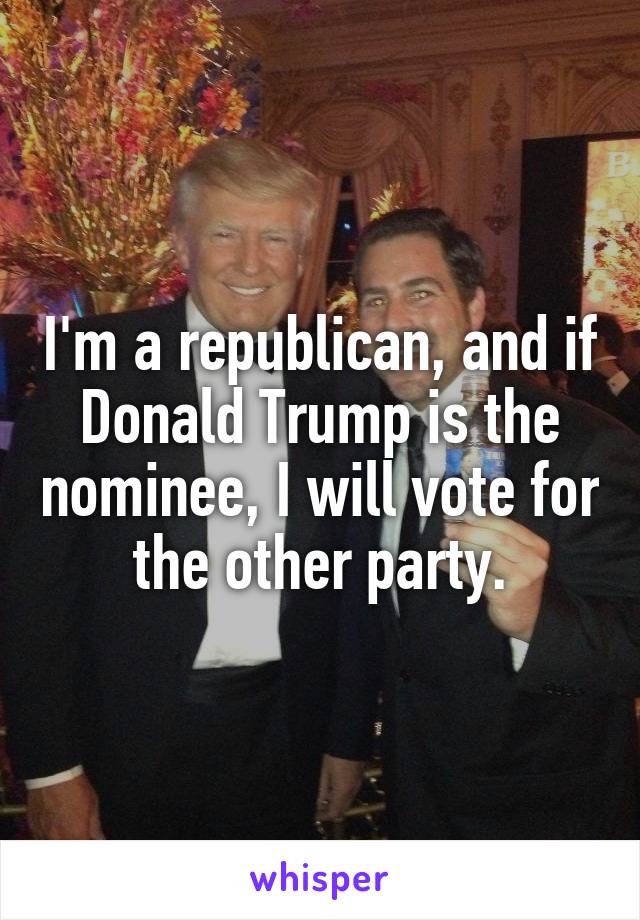 I'm a republican, and if Donald Trump is the nominee, I will vote for the other party.