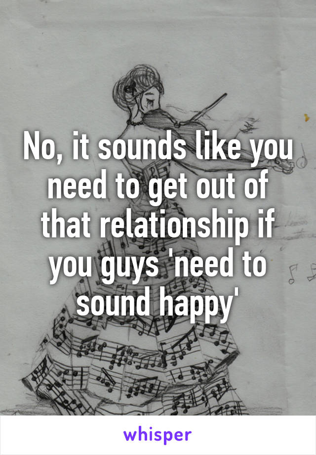No, it sounds like you need to get out of that relationship if you guys 'need to sound happy'