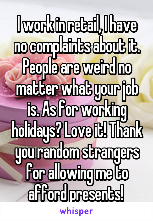 I work in retail, I have no complaints about it. People are weird no matter what your job is. As for working holidays? Love it! Thank you random strangers for allowing me to afford presents! 