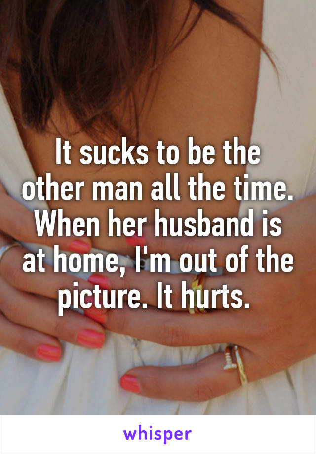 It sucks to be the other man all the time. When her husband is at home, I'm out of the picture. It hurts. 