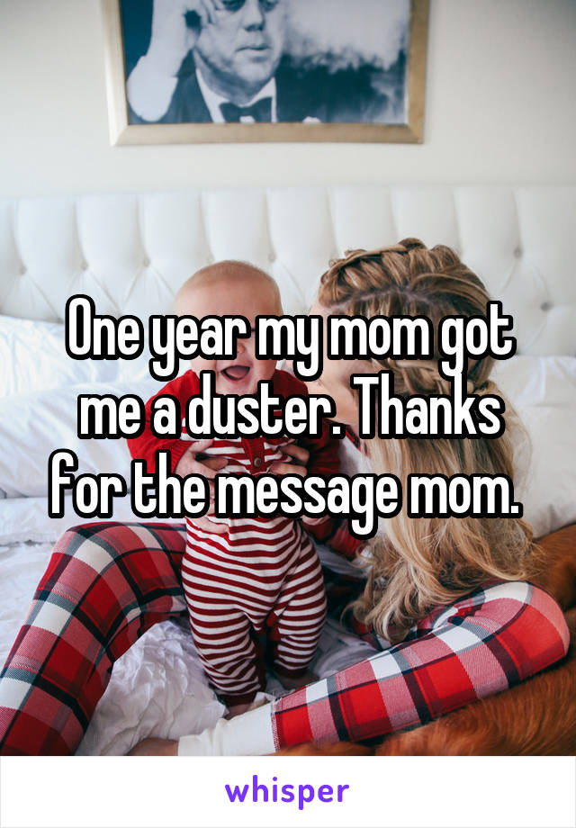 One year my mom got me a duster. Thanks for the message mom. 