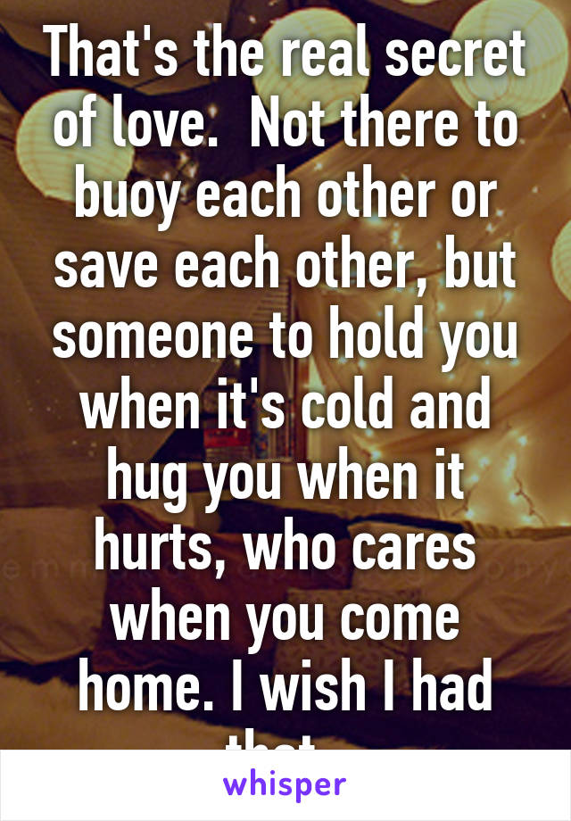 That's the real secret of love.  Not there to buoy each other or save each other, but someone to hold you when it's cold and hug you when it hurts, who cares when you come home. I wish I had that. 