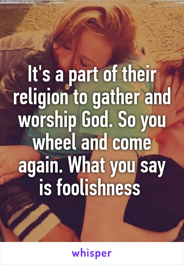 It's a part of their religion to gather and worship God. So you wheel and come again. What you say is foolishness 