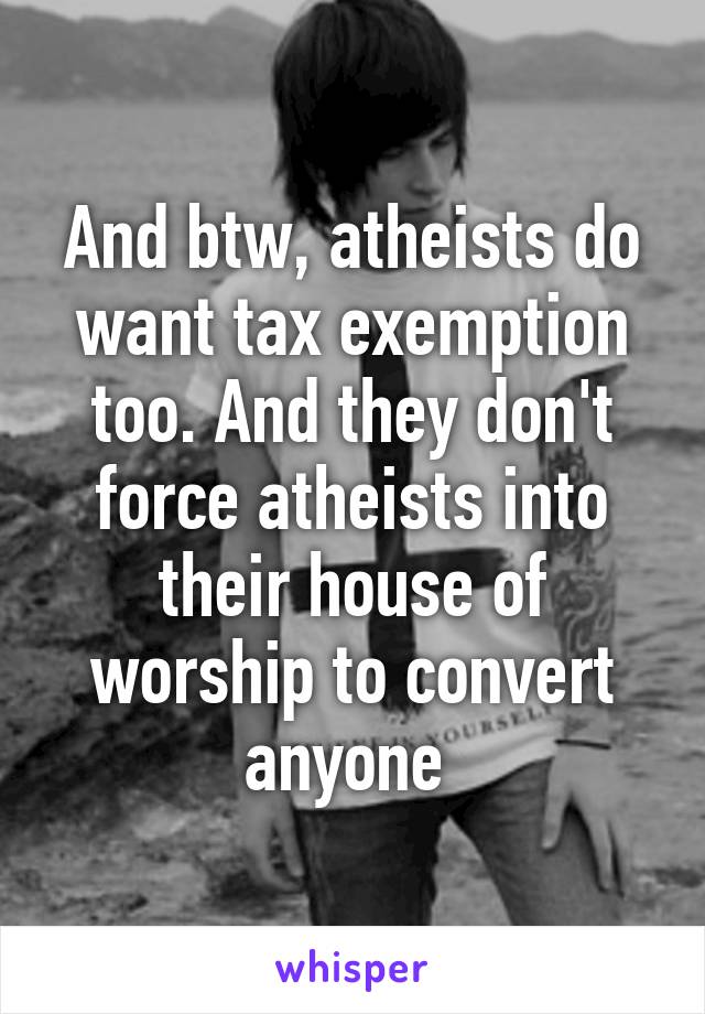 And btw, atheists do want tax exemption too. And they don't force atheists into their house of worship to convert anyone 