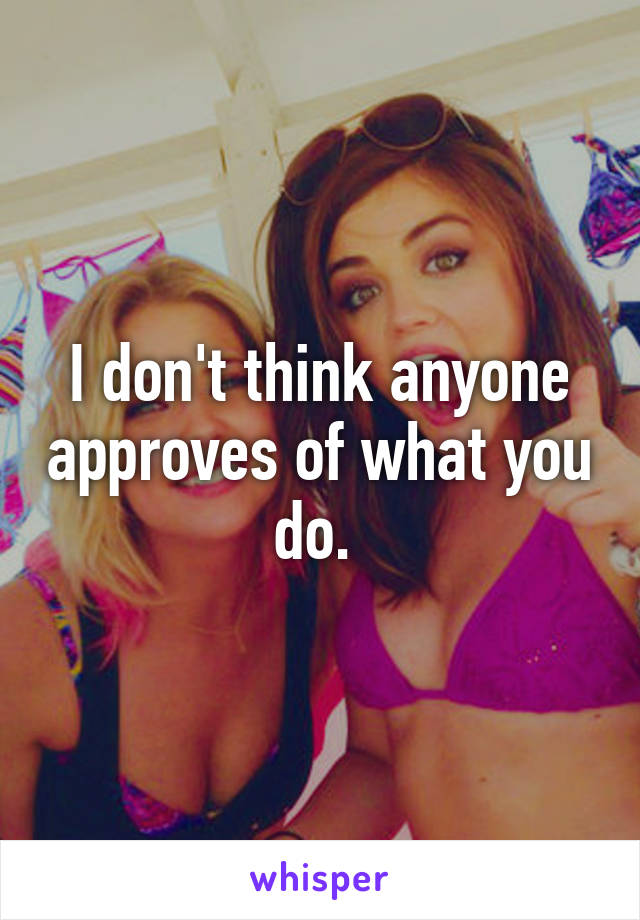 I don't think anyone approves of what you do. 