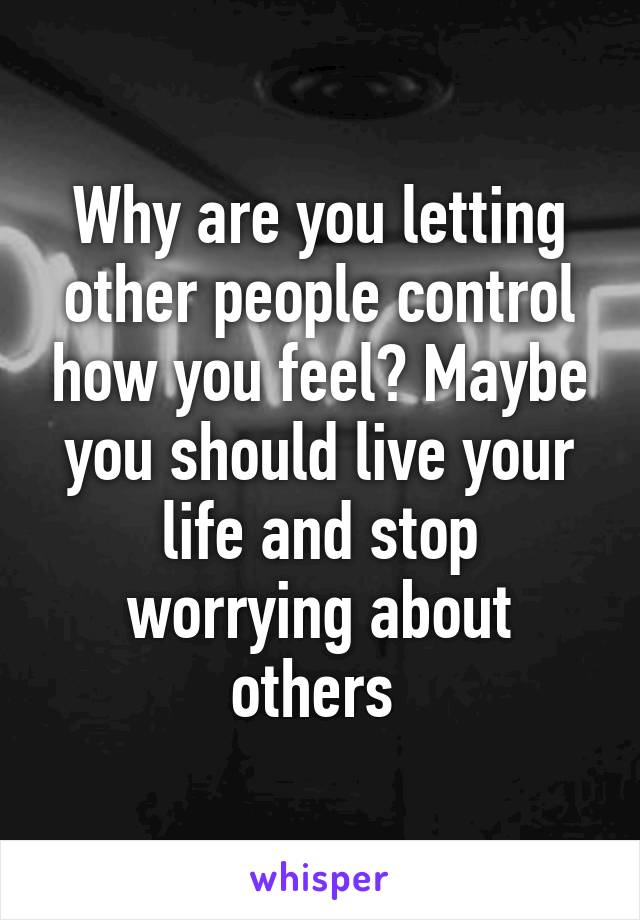 Why are you letting other people control how you feel? Maybe you should live your life and stop worrying about others 