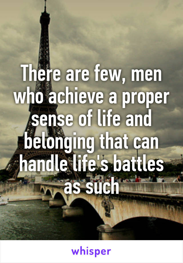 There are few, men who achieve a proper sense of life and belonging that can handle life's battles as such