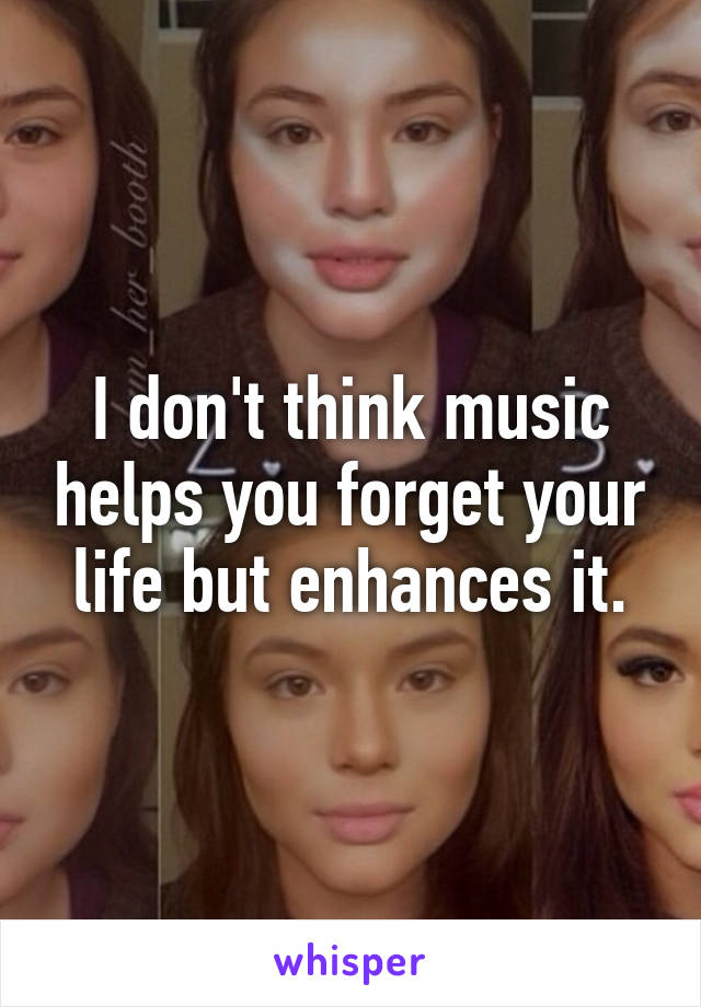 I don't think music helps you forget your life but enhances it.