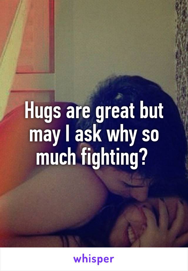 Hugs are great but may I ask why so much fighting? 