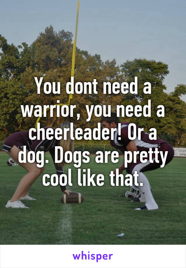 You dont need a warrior, you need a cheerleader! Or a dog. Dogs are pretty cool like that.