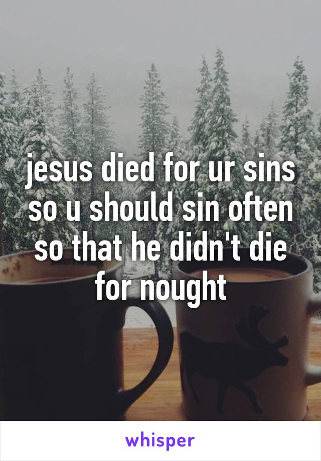jesus died for ur sins so u should sin often so that he didn't die for nought