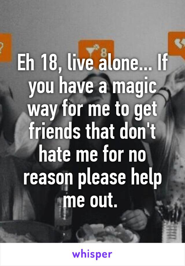 Eh 18, live alone... If you have a magic way for me to get friends that don't hate me for no reason please help me out. 