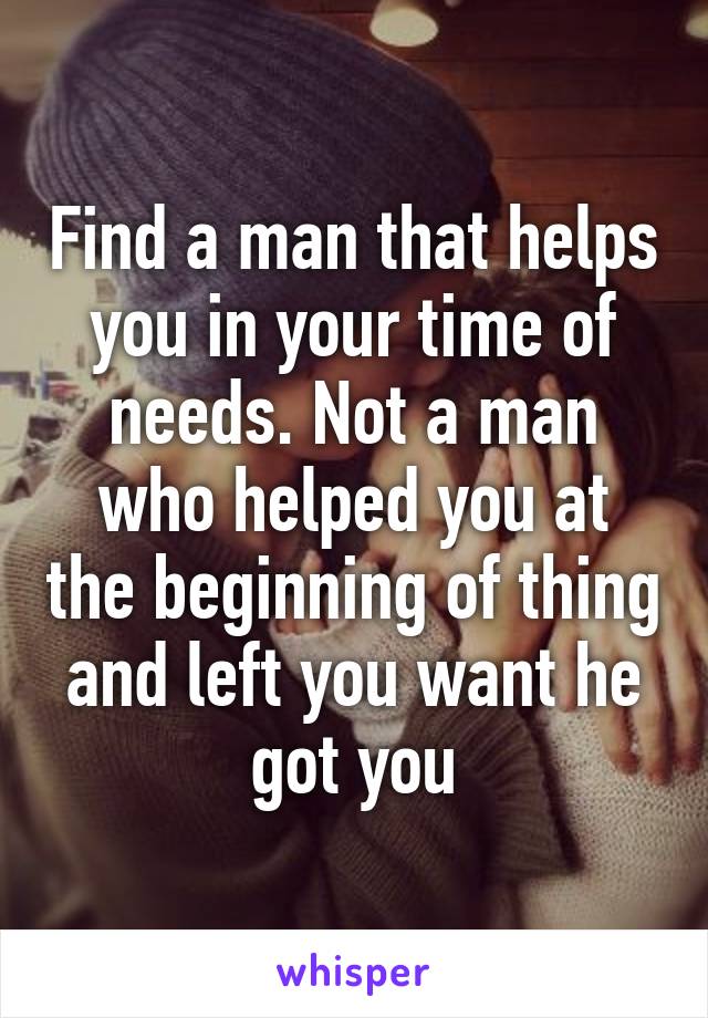 Find a man that helps you in your time of needs. Not a man who helped you at the beginning of thing and left you want he got you