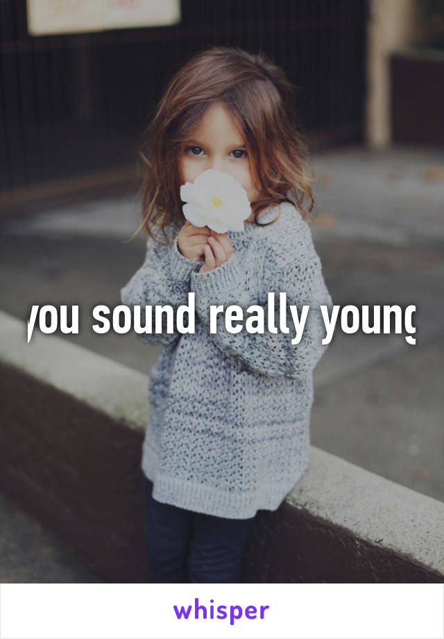 you sound really young