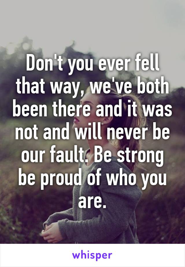 Don't you ever fell that way, we've both been there and it was not and will never be our fault. Be strong be proud of who you are.