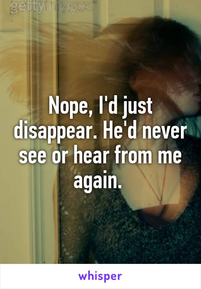 Nope, I'd just disappear. He'd never see or hear from me again. 