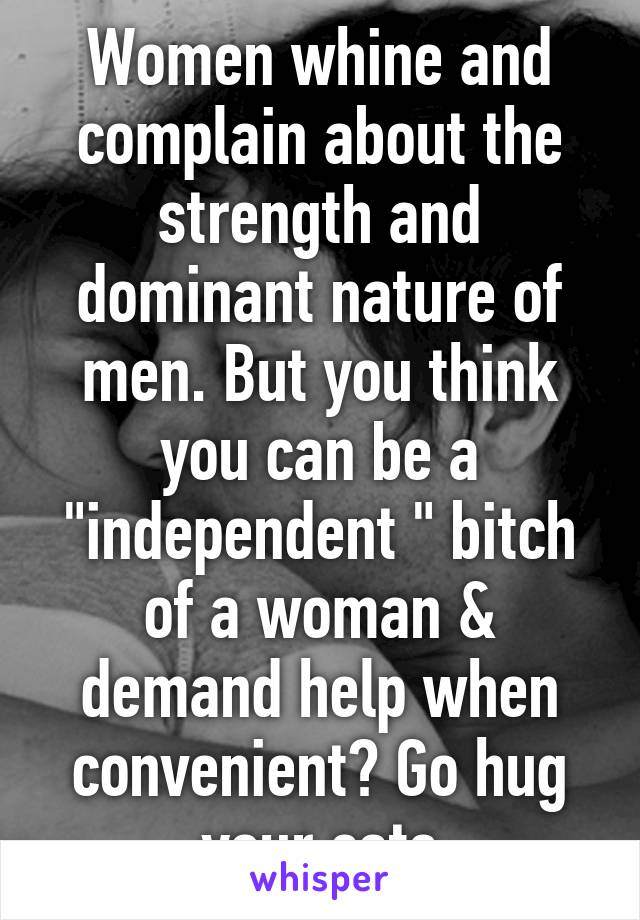 Women whine and complain about the strength and dominant nature of men. But you think you can be a "independent " bitch of a woman & demand help when convenient? Go hug your cats