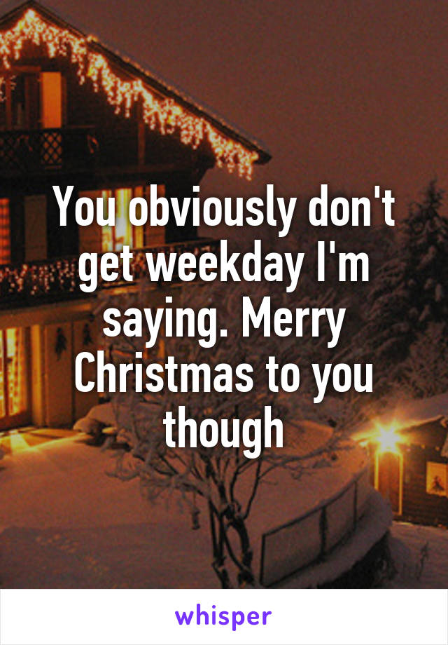 You obviously don't get weekday I'm saying. Merry Christmas to you though