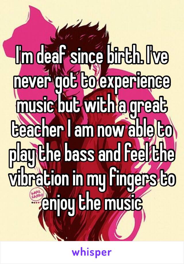 I'm deaf since birth. I've never got to experience music but with a great teacher I am now able to play the bass and feel the vibration in my fingers to enjoy the music