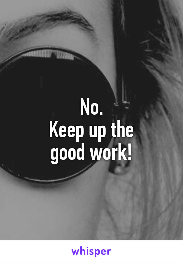 No.
Keep up the
good work!