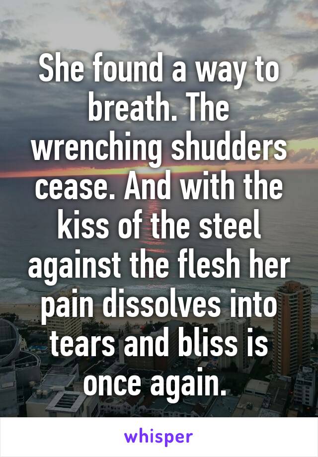 She found a way to breath. The wrenching shudders cease. And with the kiss of the steel against the flesh her pain dissolves into tears and bliss is once again. 