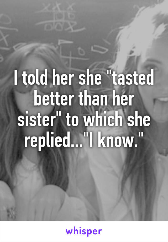 I told her she "tasted better than her sister" to which she replied..."I know."
