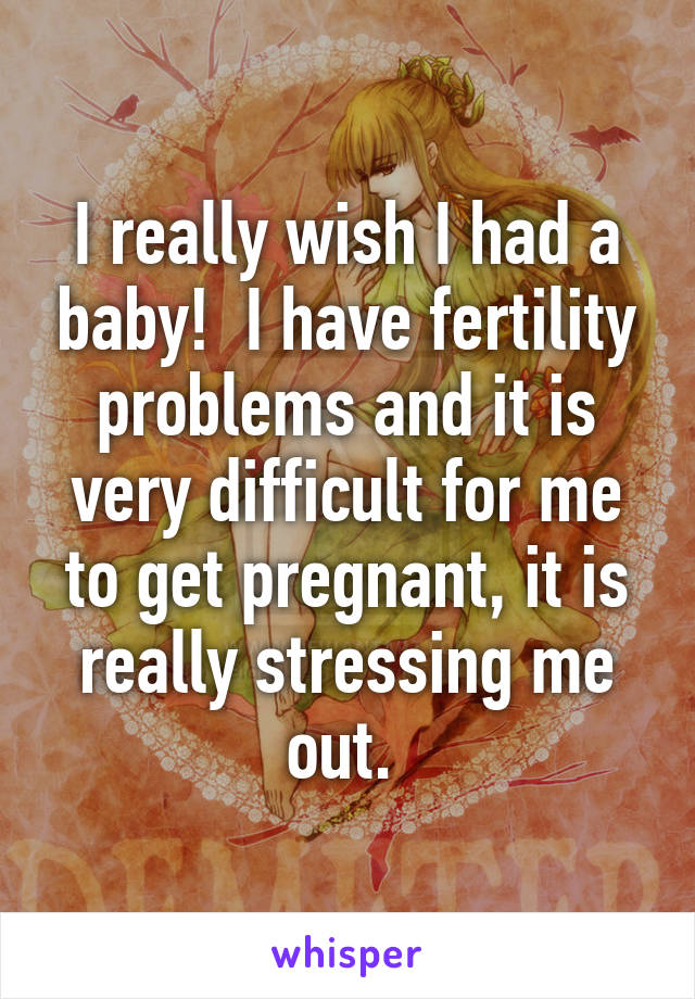 I really wish I had a baby!  I have fertility problems and it is very difficult for me to get pregnant, it is really stressing me out. 