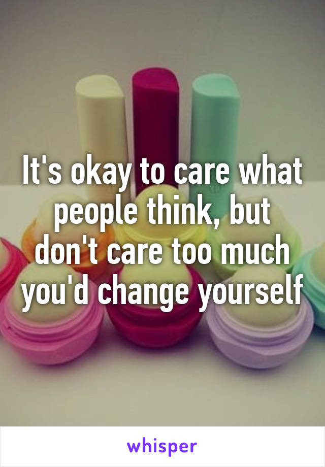It's okay to care what people think, but don't care too much you'd change yourself