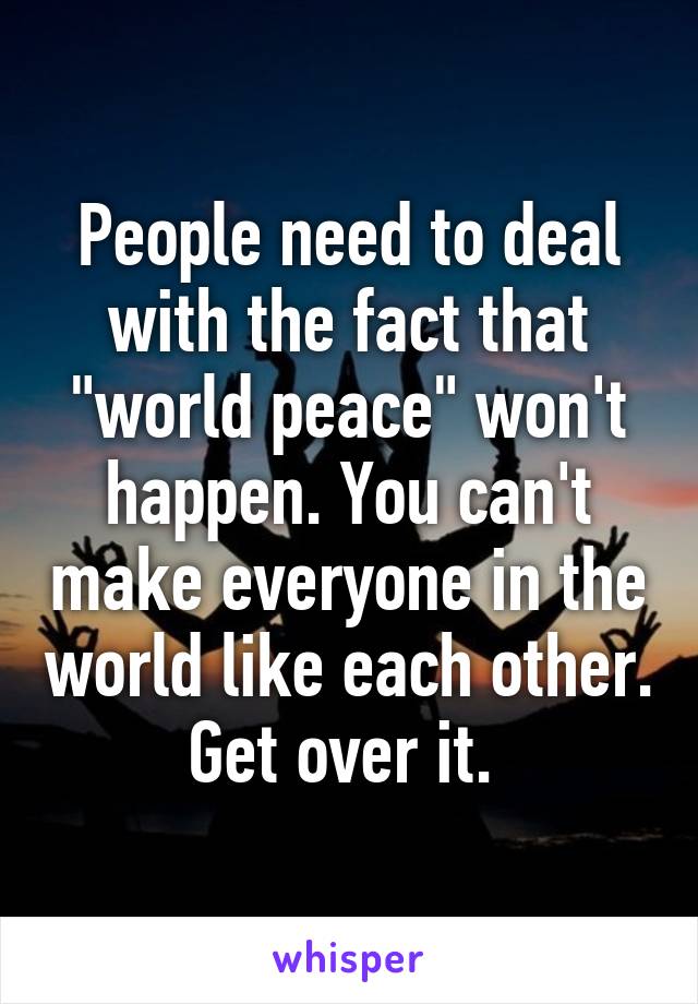 People need to deal with the fact that "world peace" won't happen. You can't make everyone in the world like each other. Get over it. 