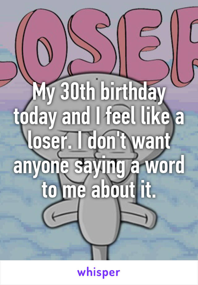 My 30th birthday today and I feel like a loser. I don't want anyone saying a word to me about it.