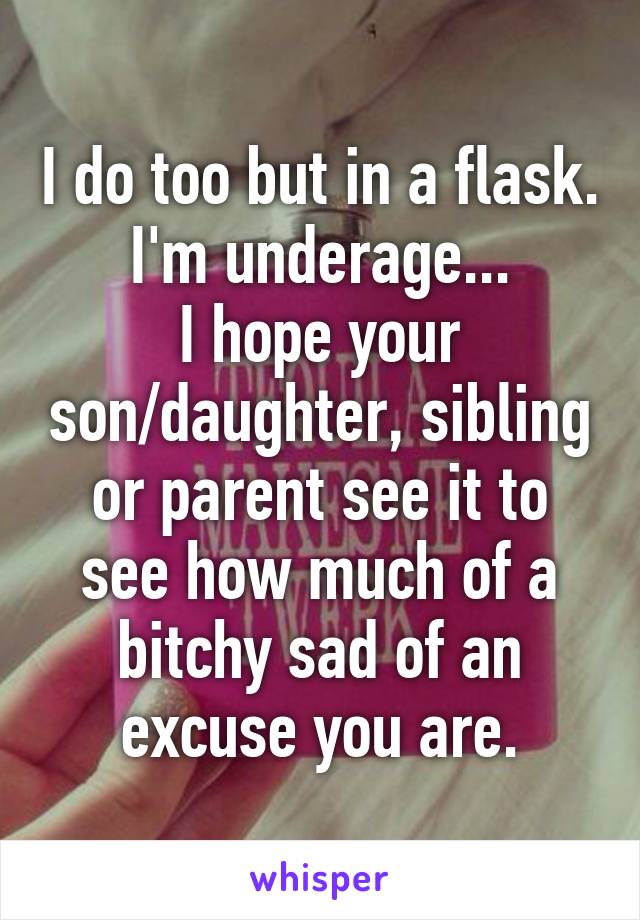 I do too but in a flask. I'm underage...
I hope your son/daughter, sibling or parent see it to see how much of a bitchy sad of an excuse you are.