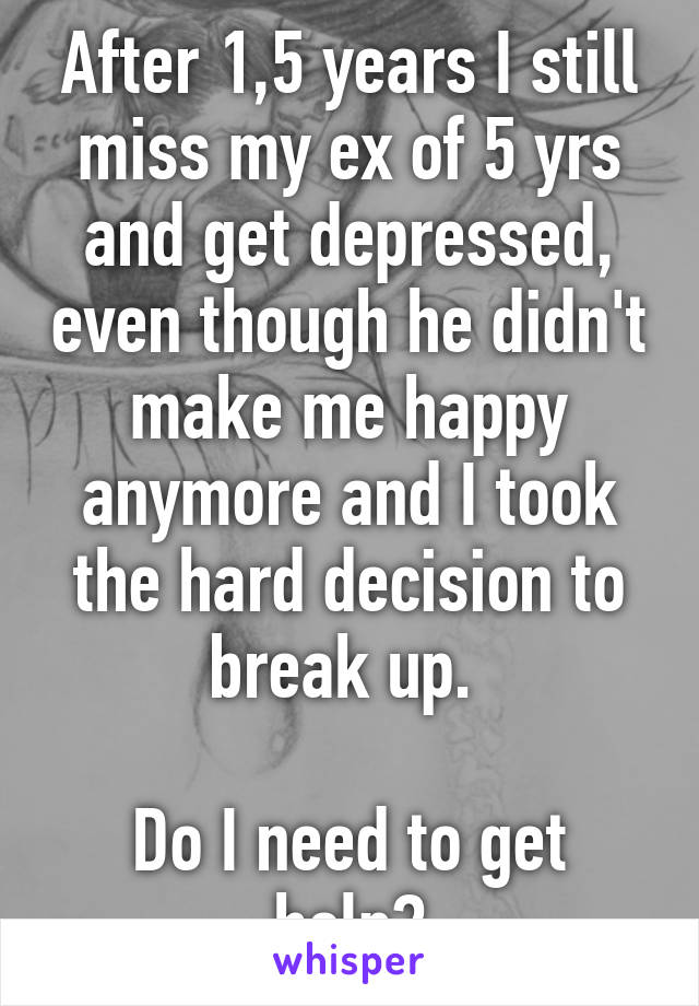 After 1,5 years I still miss my ex of 5 yrs and get depressed, even though he didn't make me happy anymore and I took the hard decision to break up. 

Do I need to get help?