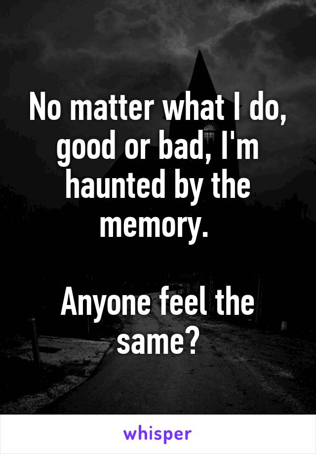 No matter what I do, good or bad, I'm haunted by the memory. 

Anyone feel the same?