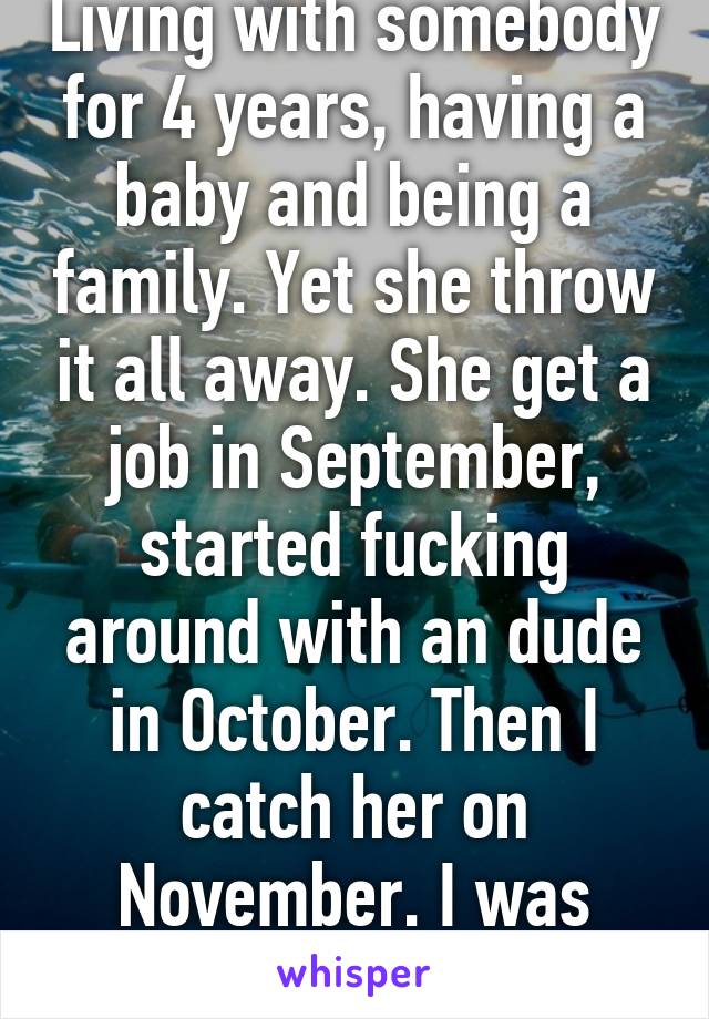 Know what sucks. Living with somebody for 4 years, having a baby and being a family. Yet she throw it all away. She get a job in September, started fucking around with an dude in October. Then I catch her on November. I was forgiving her. Yet see choose to leave