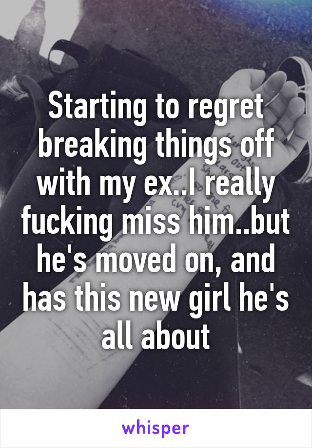 Starting to regret breaking things off with my ex..I really fucking miss him..but he's moved on, and has this new girl he's all about