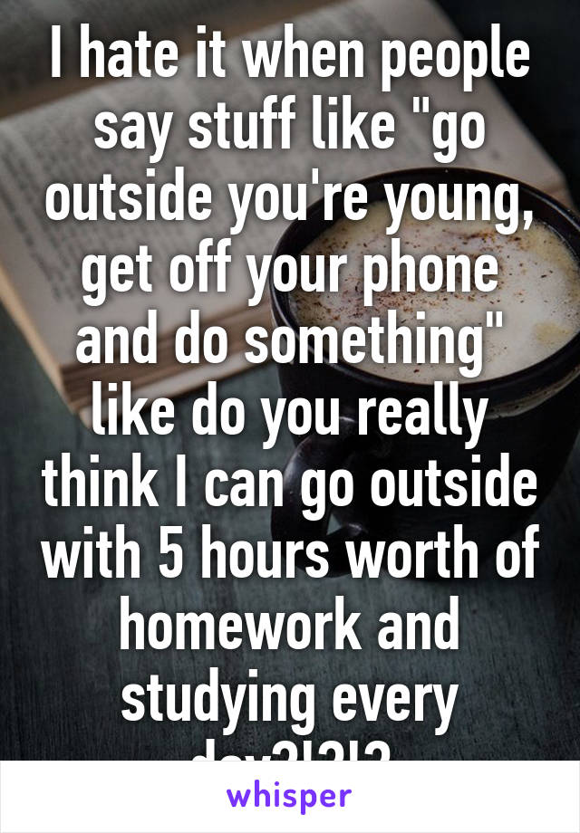 I hate it when people say stuff like "go outside you're young, get off your phone and do something" like do you really think I can go outside with 5 hours worth of homework and studying every day?!?!?