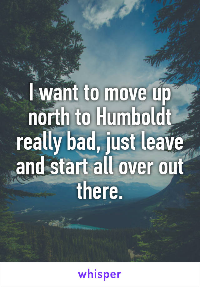 I want to move up north to Humboldt really bad, just leave and start all over out there.