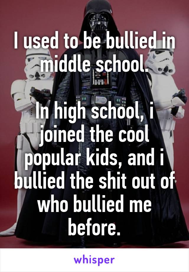 I used to be bullied in middle school.

In high school, i joined the cool popular kids, and i bullied the shit out of who bullied me before.