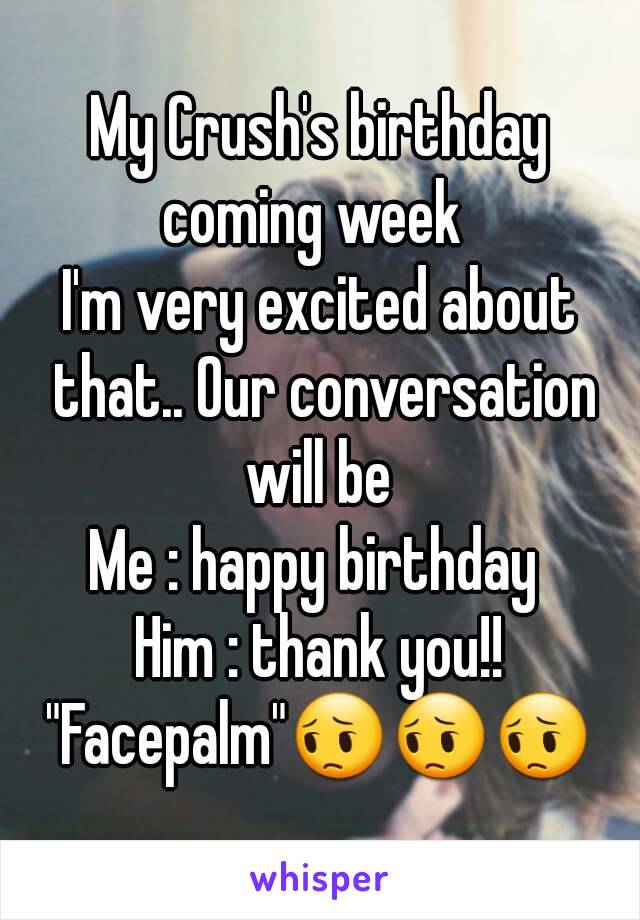 My Crush's birthday coming week  
I'm very excited about that.. Our conversation will be 
Me : happy birthday 
Him : thank you!!
"Facepalm"😔😔😔