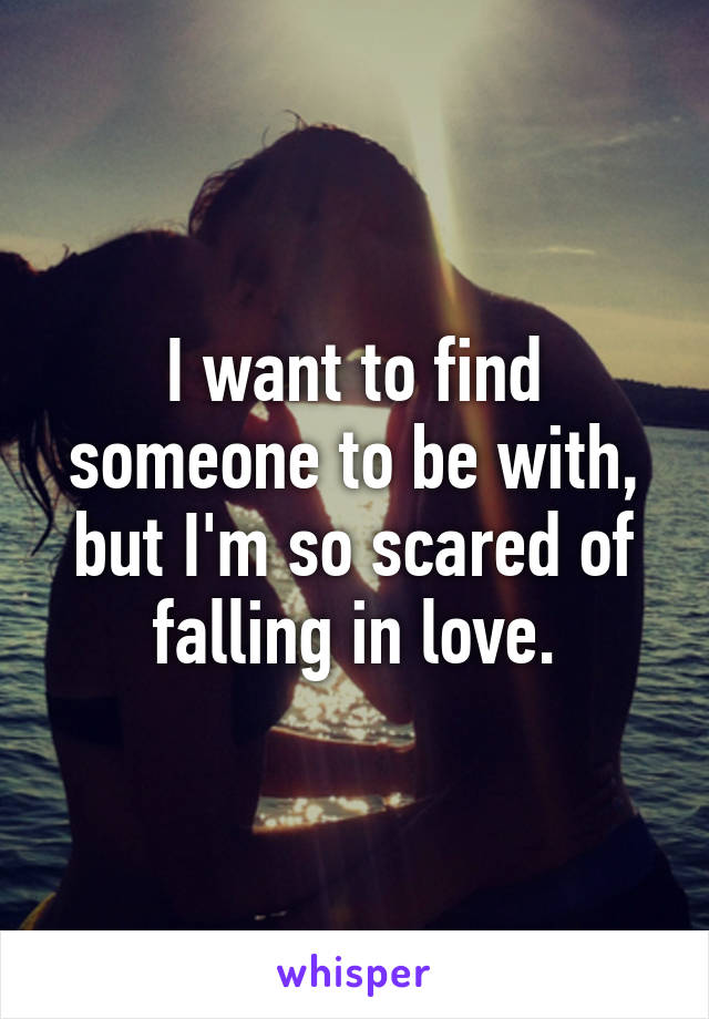 I want to find someone to be with, but I'm so scared of falling in love.