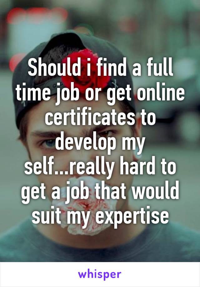 Should i find a full time job or get online certificates to develop my self...really hard to get a job that would suit my expertise