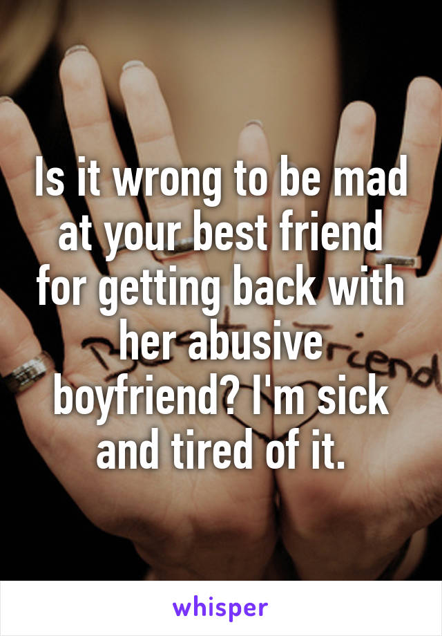 Is it wrong to be mad at your best friend for getting back with her abusive boyfriend? I'm sick and tired of it.