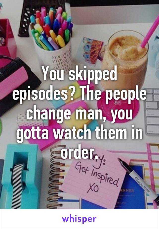 You skipped episodes? The people change man, you gotta watch them in order.