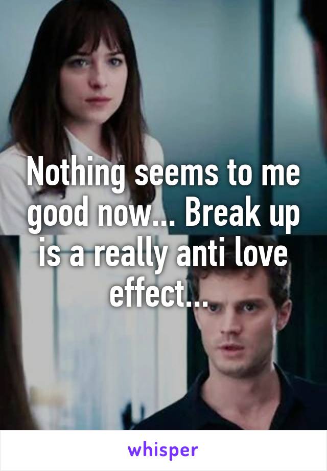 Nothing seems to me good now... Break up is a really anti love effect... 