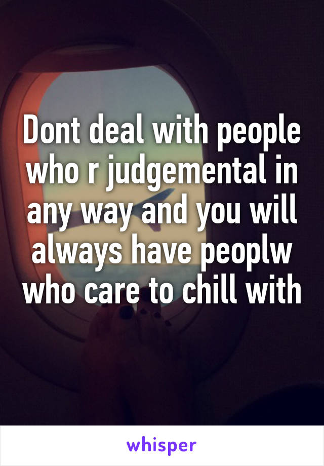 Dont deal with people who r judgemental in any way and you will always have peoplw who care to chill with 