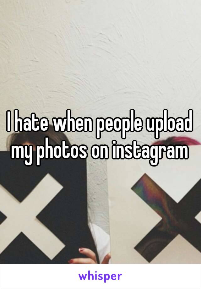 I hate when people upload my photos on instagram 